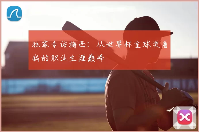 独家专访梅西:从世界杯金球奖看我的职业生涯巅峰