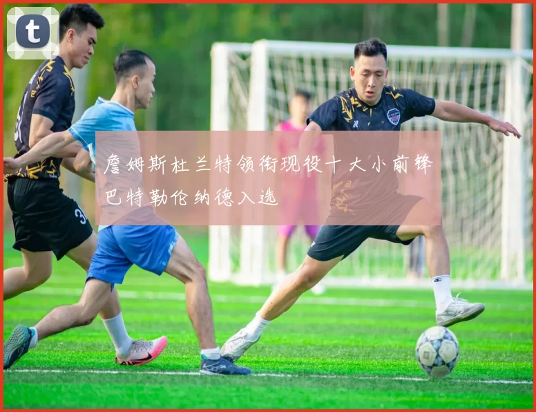 詹姆斯杜兰特领衔现役十大小前锋巴特勒伦纳德入选