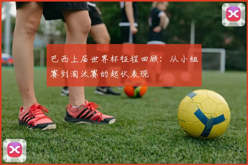 巴西上届世界杯征程回顾:从小组赛到淘汰赛的起伏表现