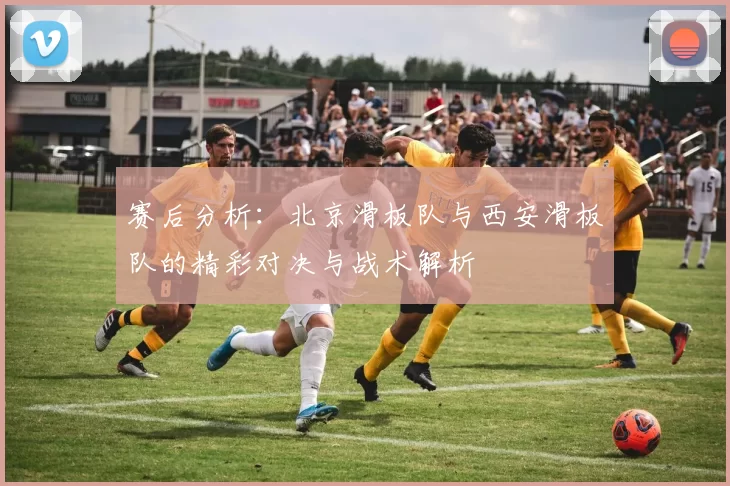 赛后分析：北京滑板队与西安滑板队的精彩对决与战术解析