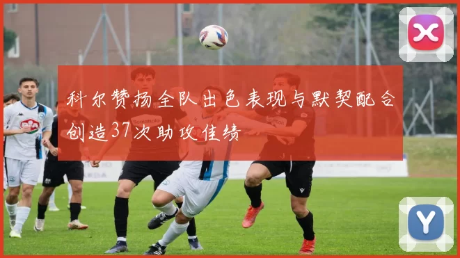 科尔赞扬全队出色表现与默契配合创造37次助攻佳绩