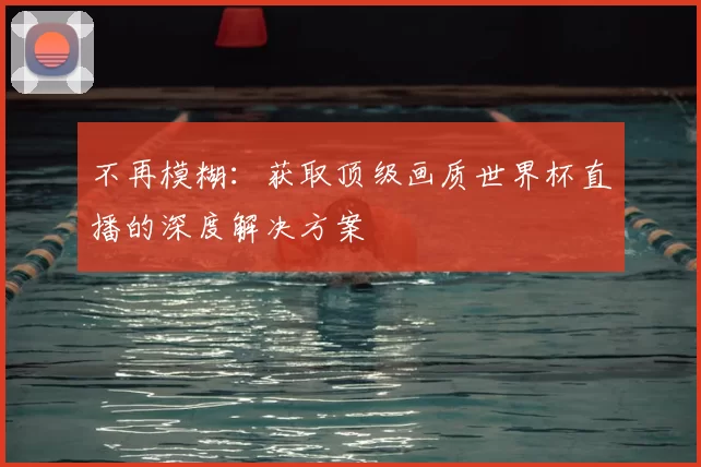 不再模糊:获取顶级画质世界杯直播的深度解决方案
