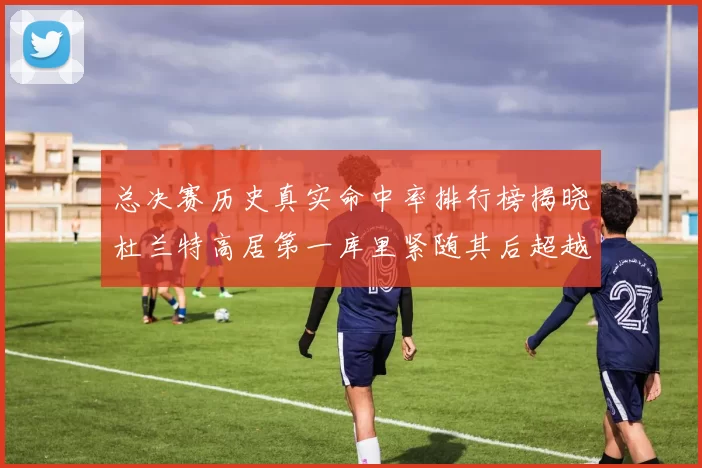 总决赛历史真实命中率排行榜揭晓杜兰特高居第一库里紧随其后超越奥尼尔