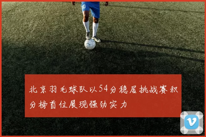 北京羽毛球队以54分稳居挑战赛积分榜首位展现强劲实力