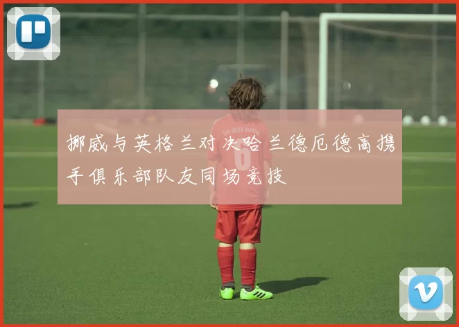 挪威与英格兰对决哈兰德厄德高携手俱乐部队友同场竞技