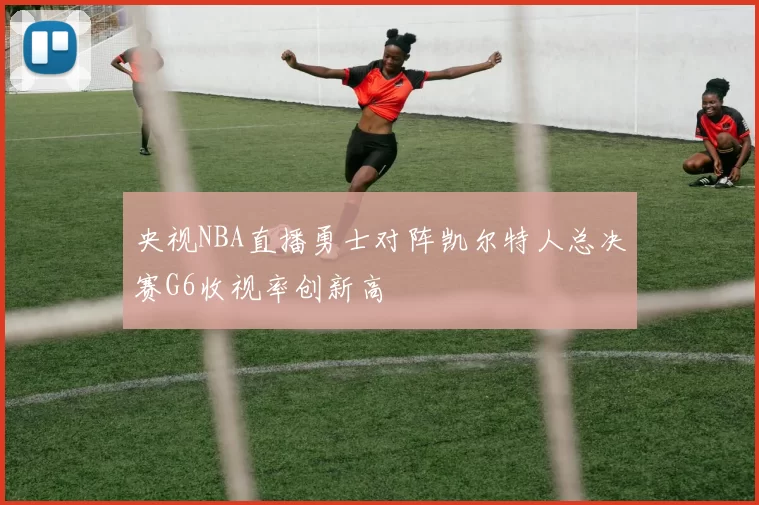 央视NBA直播勇士对阵凯尔特人总决赛G6收视率创新高