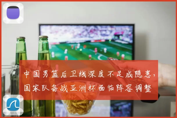 中国男篮后卫线深度不足成隐患,国家队备战亚洲杯面临阵容调整