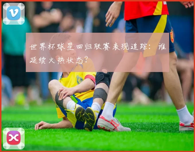世界杯球星回归联赛表现追踪:谁延续火热状态?