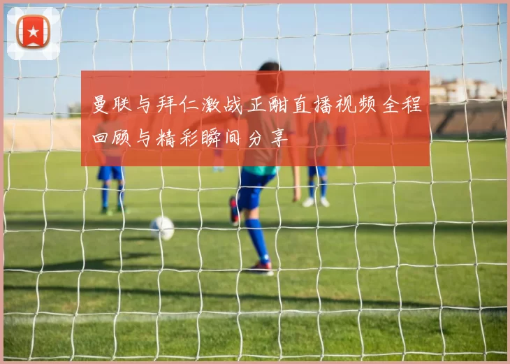 曼联与拜仁激战正酣直播视频全程回顾与精彩瞬间分享