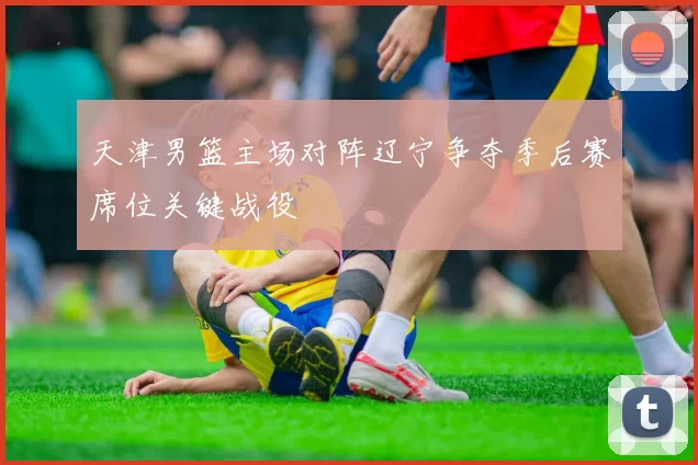 天津男篮主场对阵辽宁争夺季后赛席位关键战役