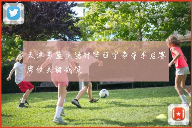 天津男篮主场对阵辽宁争夺季后赛席位关键战役