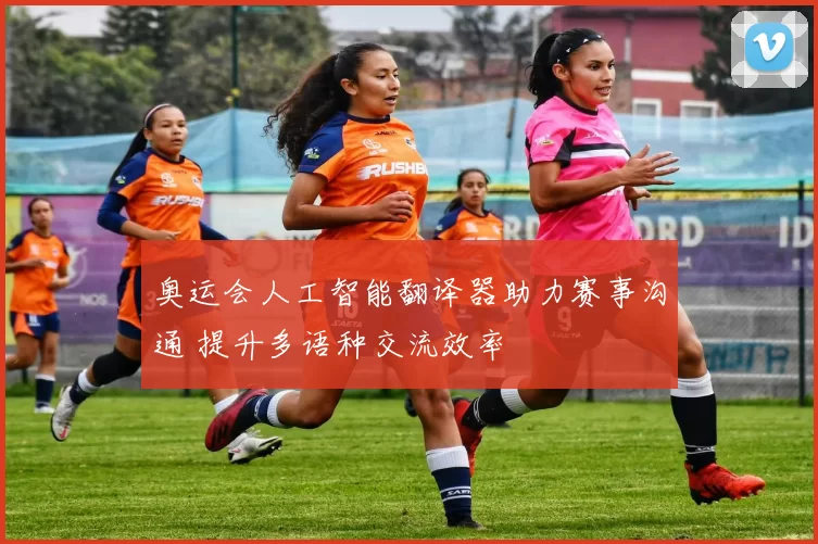 奥运会人工智能翻译器助力赛事沟通 提升多语种交流效率