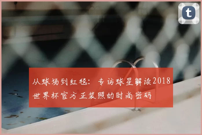 从球场到红毯：专访球星解读2018世界杯官方正装照的时尚密码