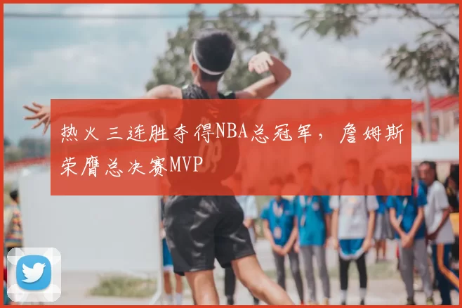 热火三连胜夺得NBA总冠军，詹姆斯荣膺总决赛MVP