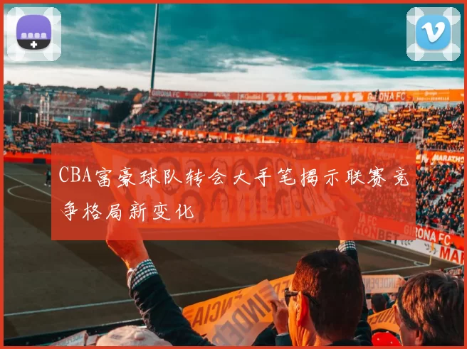 CBA富豪球队转会大手笔揭示联赛竞争格局新变化