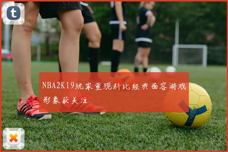 NBA2K19玩家重现科比经典面容游戏形象获关注