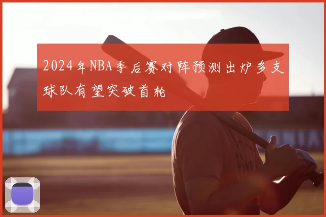 2024年NBA季后赛对阵预测出炉多支球队有望突破首轮
