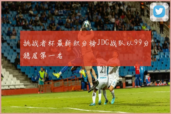 挑战者杯最新积分榜JDG战队以99分稳居第一名