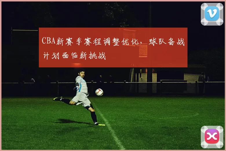 CBA新赛季赛程调整优化，球队备战计划面临新挑战