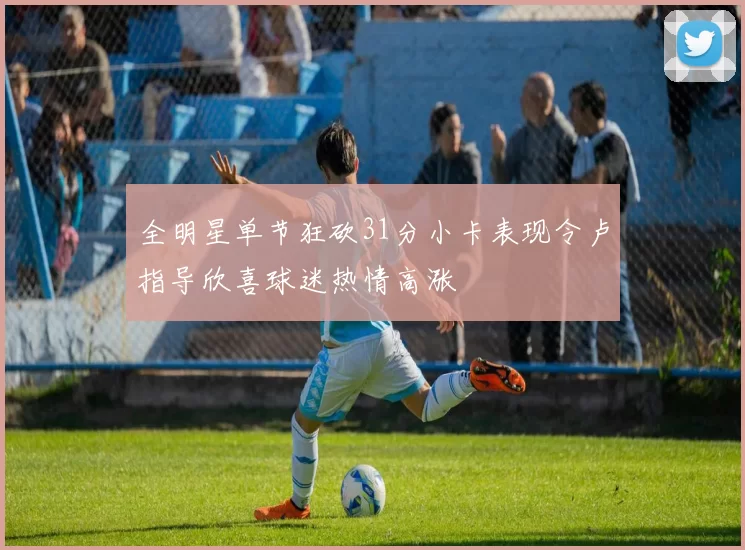 全明星单节狂砍31分小卡表现令卢指导欣喜球迷热情高涨