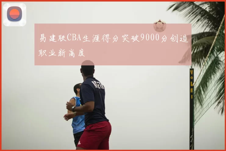 易建联CBA生涯得分突破9000分创造职业新高度