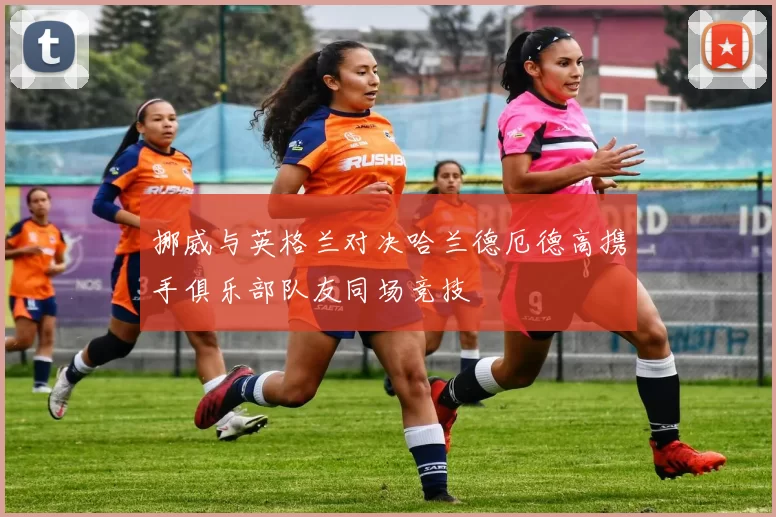 挪威与英格兰对决哈兰德厄德高携手俱乐部队友同场竞技