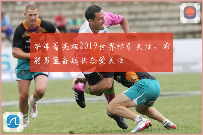 字母哥亮相2019世界杯引关注,希腊男篮备战状态受关注
