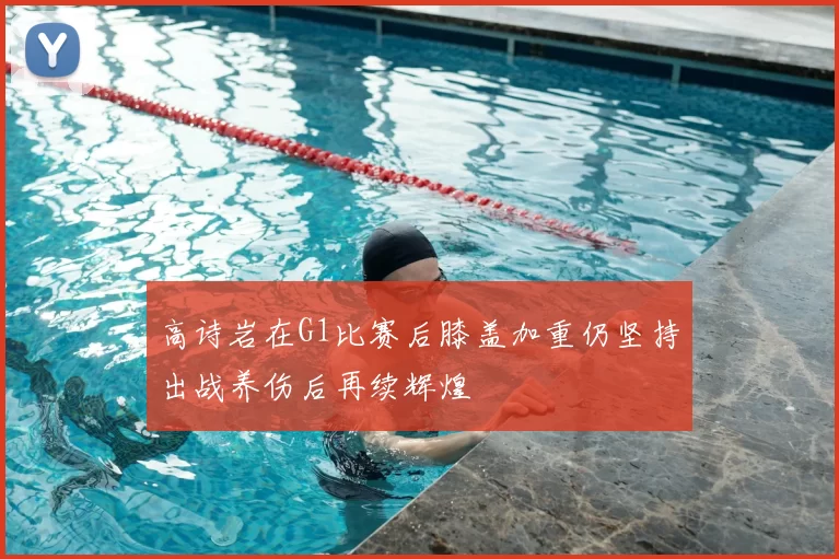 高诗岩在G1比赛后膝盖加重仍坚持出战养伤后再续辉煌