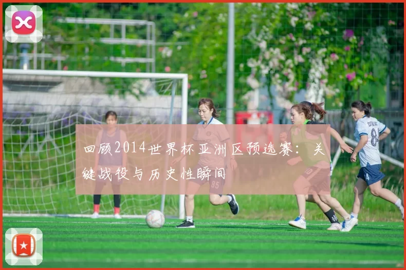 回顾2014世界杯亚洲区预选赛:关键战役与历史性瞬间