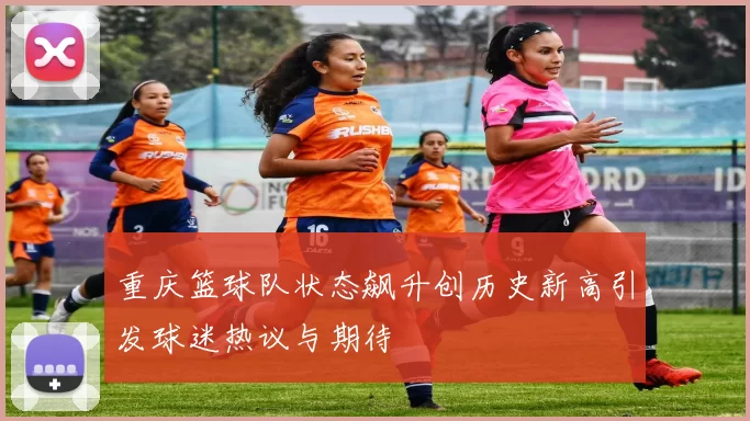 重庆篮球队状态飙升创历史新高引发球迷热议与期待