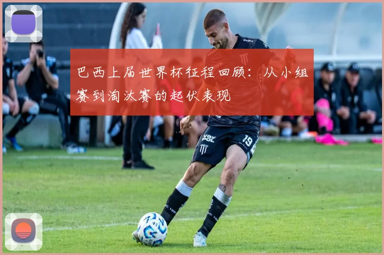巴西上届世界杯征程回顾:从小组赛到淘汰赛的起伏表现