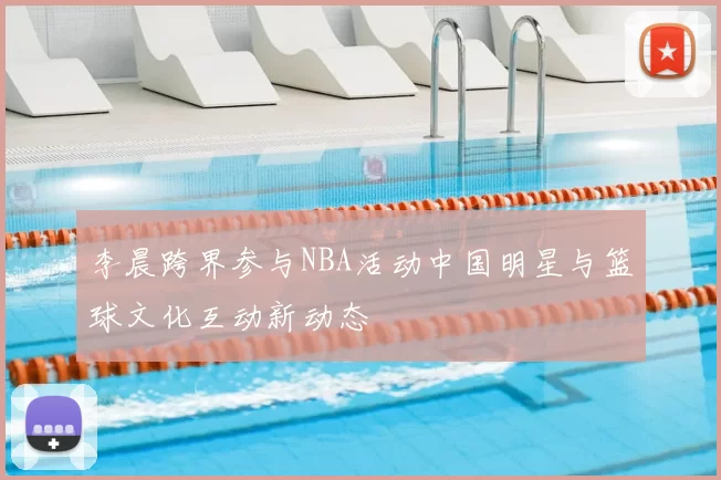 李晨跨界参与NBA活动中国明星与篮球文化互动新动态