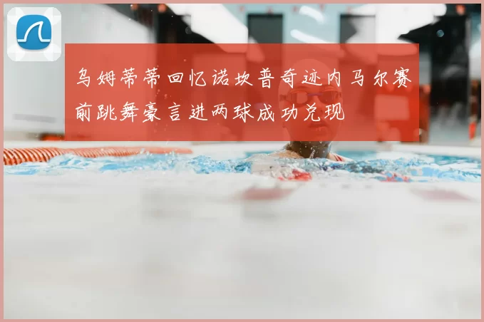 乌姆蒂蒂回忆诺坎普奇迹内马尔赛前跳舞豪言进两球成功兑现