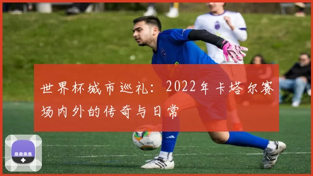 世界杯城市巡礼:2022年卡塔尔赛场内外的传奇与日常