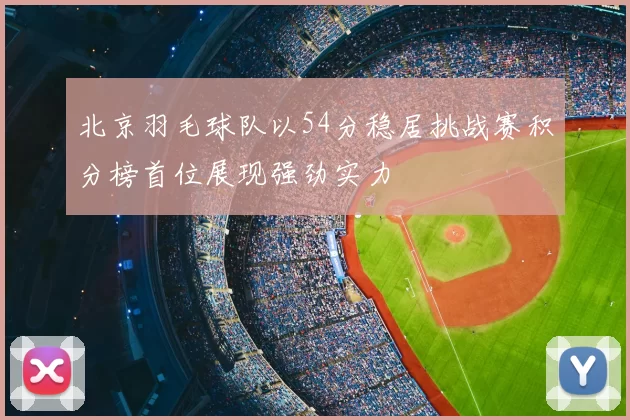 北京羽毛球队以54分稳居挑战赛积分榜首位展现强劲实力