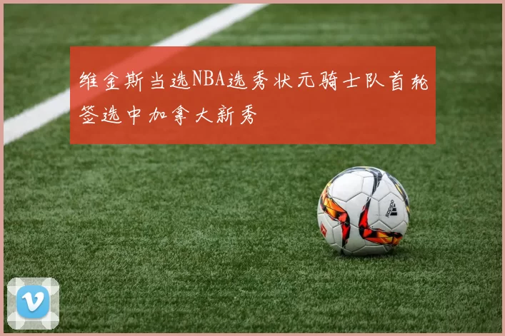 维金斯当选NBA选秀状元骑士队首轮签选中加拿大新秀