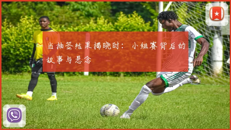 当抽签结果揭晓时:小组赛背后的故事与悬念