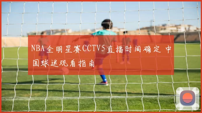 NBA全明星赛CCTV5直播时间确定 中国球迷观看指南