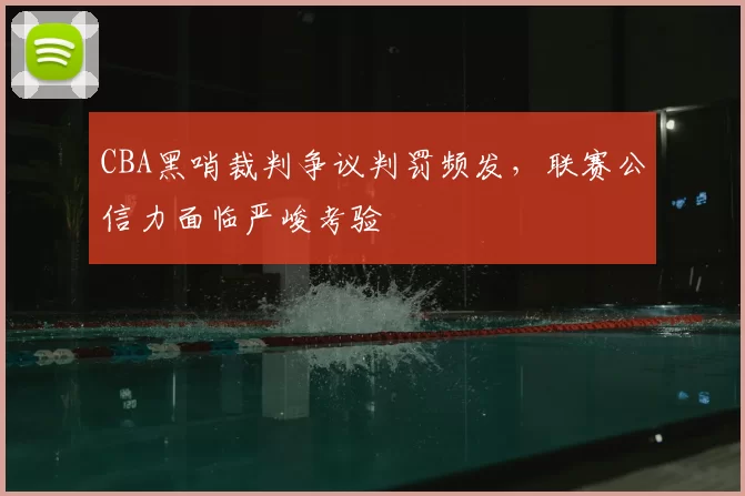 CBA黑哨裁判争议判罚频发,联赛公信力面临严峻考验