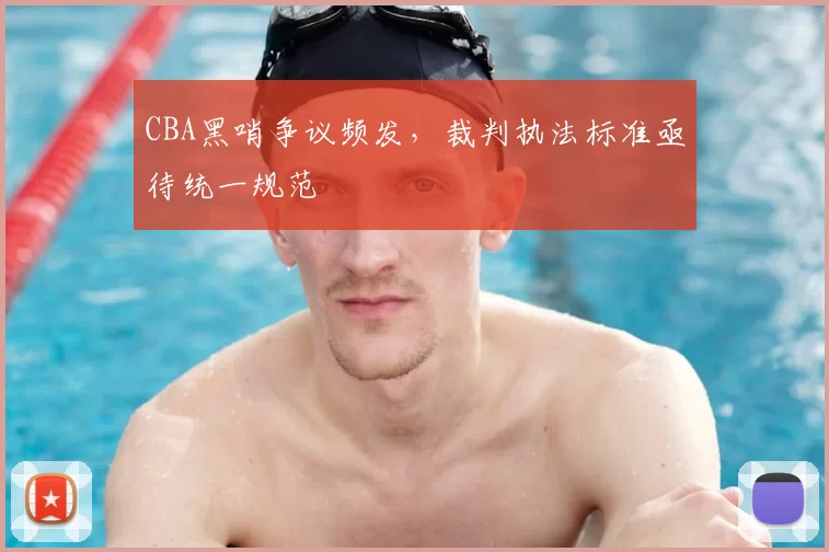 CBA黑哨争议频发,裁判执法标准亟待统一规范