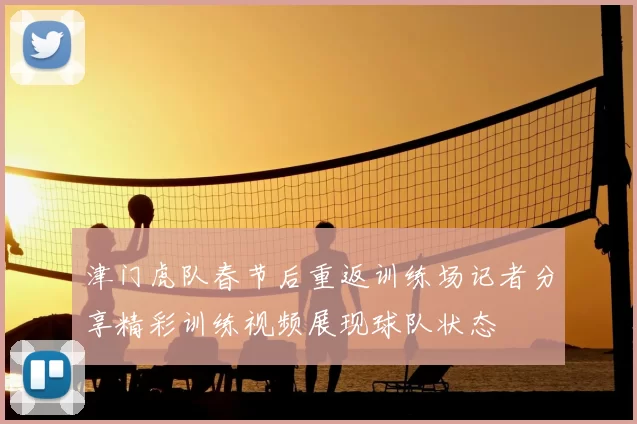津门虎队春节后重返训练场记者分享精彩训练视频展现球队状态