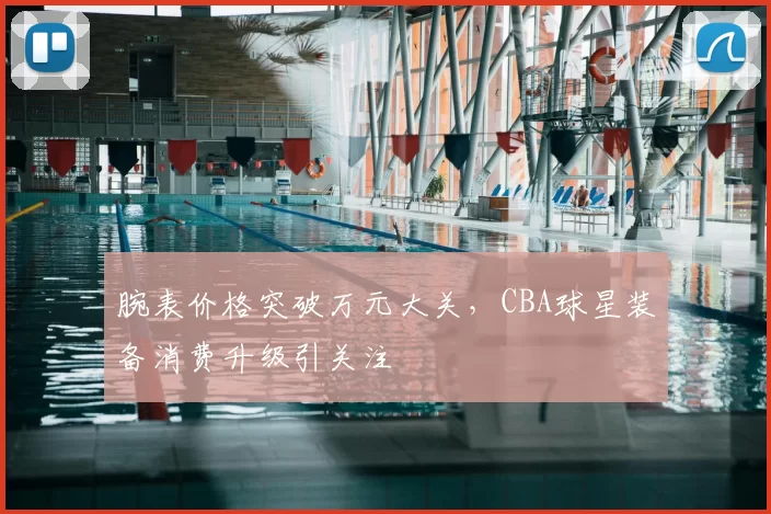 腕表价格突破万元大关,CBA球星装备消费升级引关注