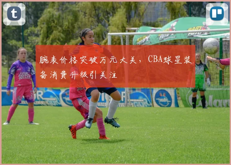 腕表价格突破万元大关,CBA球星装备消费升级引关注