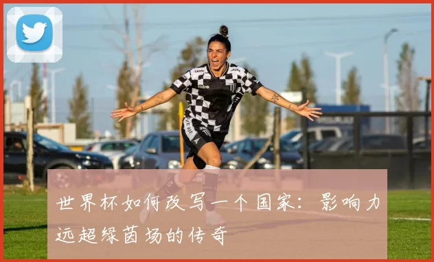世界杯如何改写一个国家:影响力远超绿茵场的传奇
