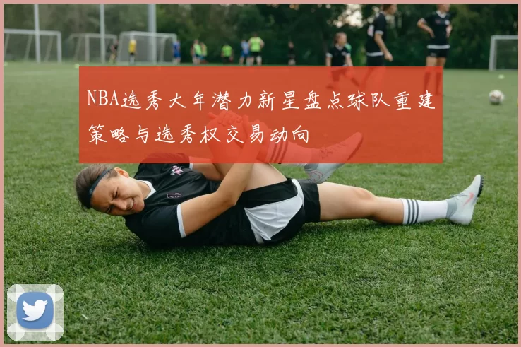 NBA选秀大年潜力新星盘点球队重建策略与选秀权交易动向