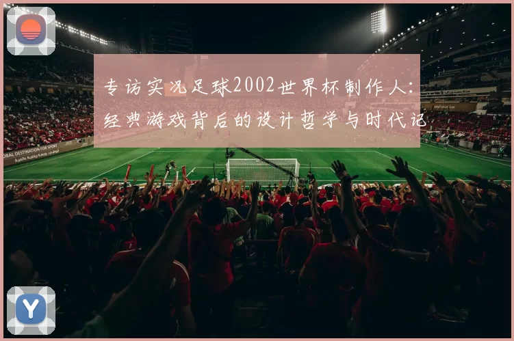 专访实况足球2002世界杯制作人：经典游戏背后的设计哲学与时代记忆