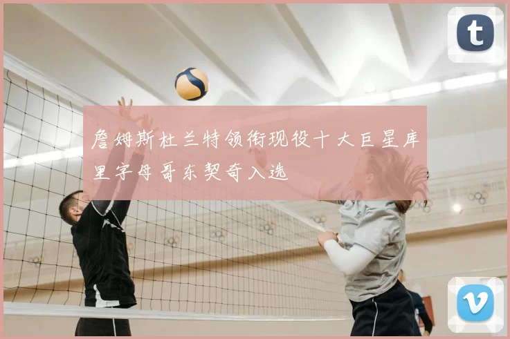 詹姆斯杜兰特领衔现役十大巨星库里字母哥东契奇入选