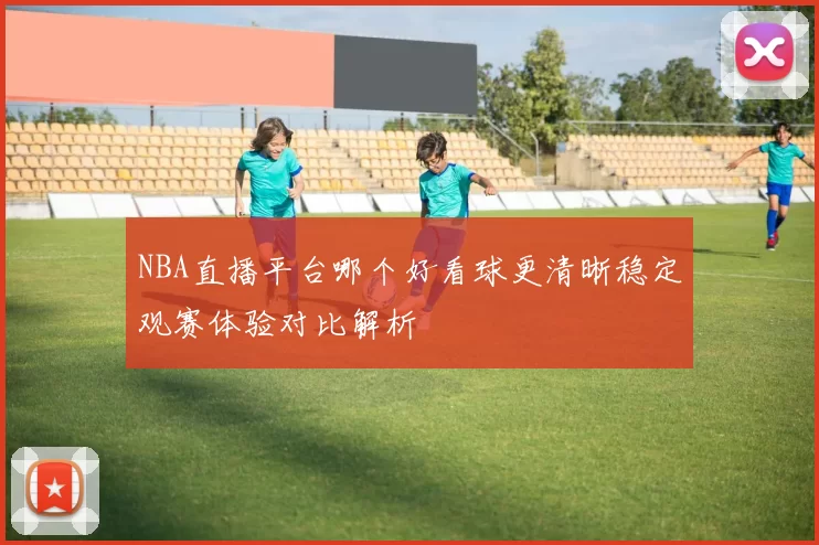 NBA直播平台哪个好看球更清晰稳定观赛体验对比解析