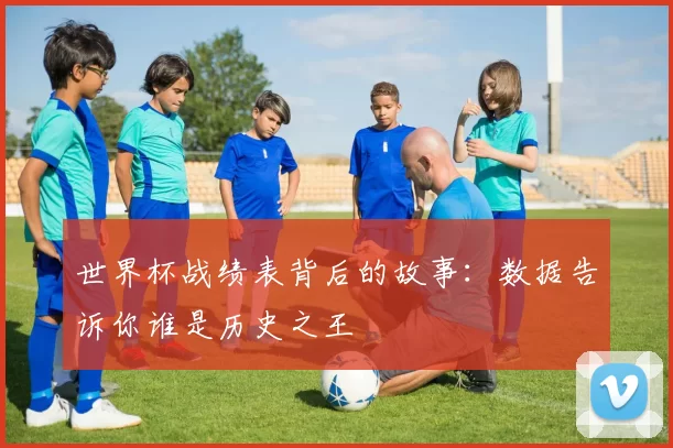 世界杯战绩表背后的故事:数据告诉你谁是历史之王