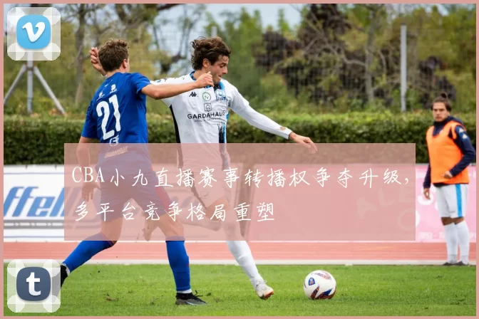 CBA小九直播赛事转播权争夺升级，多平台竞争格局重塑